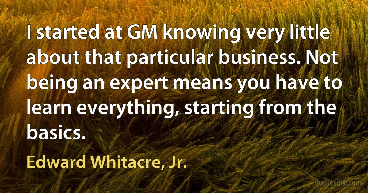 I started at GM knowing very little about that particular business. Not being an expert means you have to learn everything, starting from the basics. (Edward Whitacre, Jr.)