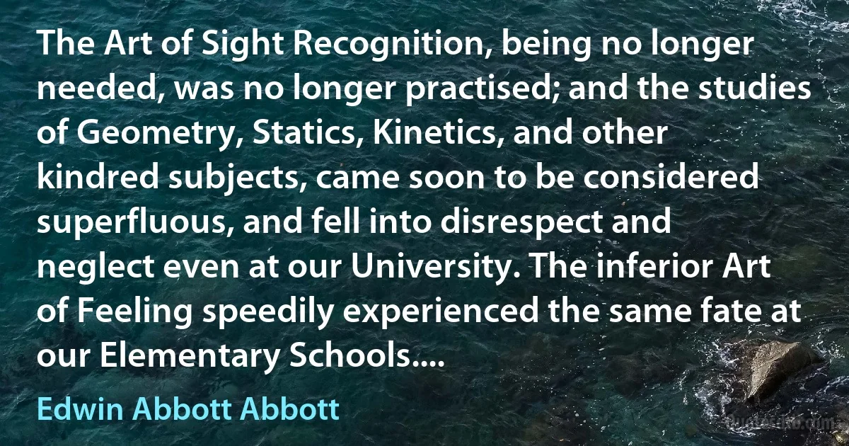 The Art of Sight Recognition, being no longer needed, was no longer practised; and the studies of Geometry, Statics, Kinetics, and other kindred subjects, came soon to be considered superfluous, and fell into disrespect and neglect even at our University. The inferior Art of Feeling speedily experienced the same fate at our Elementary Schools.... (Edwin Abbott Abbott)