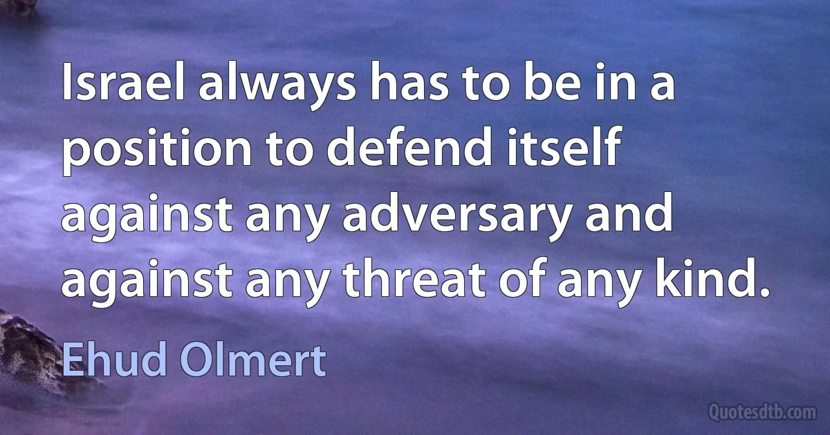 Israel always has to be in a position to defend itself against any adversary and against any threat of any kind. (Ehud Olmert)