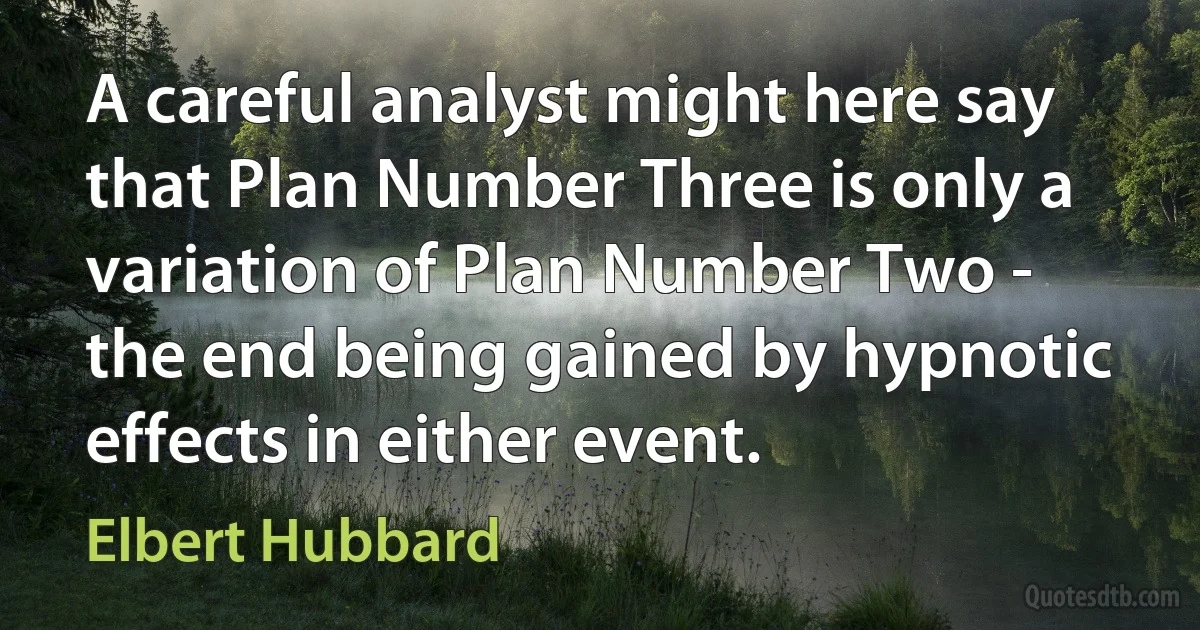 A careful analyst might here say that Plan Number Three is only a variation of Plan Number Two - the end being gained by hypnotic effects in either event. (Elbert Hubbard)