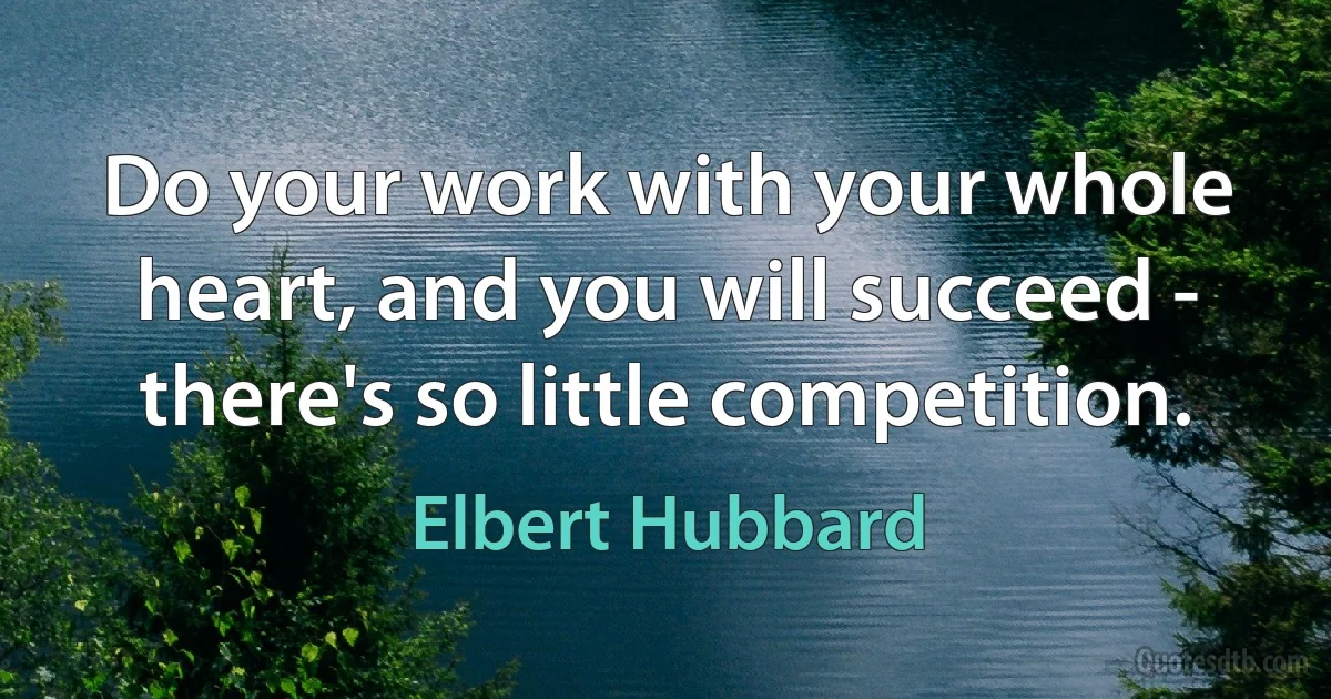 Do your work with your whole heart, and you will succeed - there's so little competition. (Elbert Hubbard)