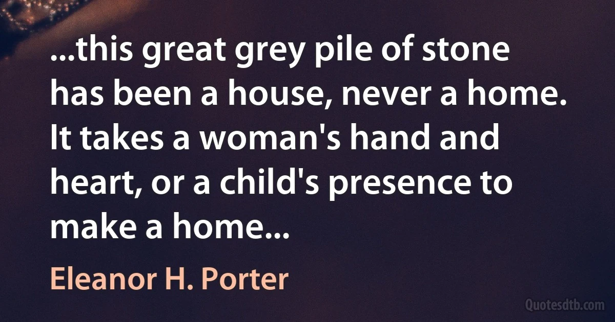 ...this great grey pile of stone has been a house, never a home. It takes a woman's hand and heart, or a child's presence to make a home... (Eleanor H. Porter)