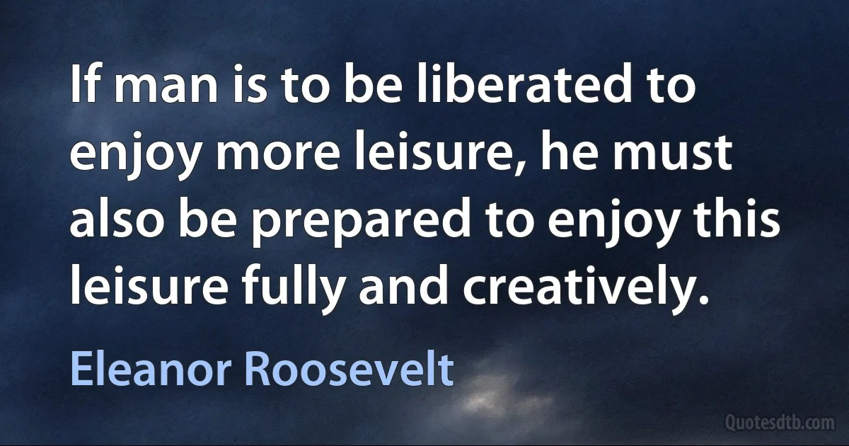 If man is to be liberated to enjoy more leisure, he must also be prepared to enjoy this leisure fully and creatively. (Eleanor Roosevelt)