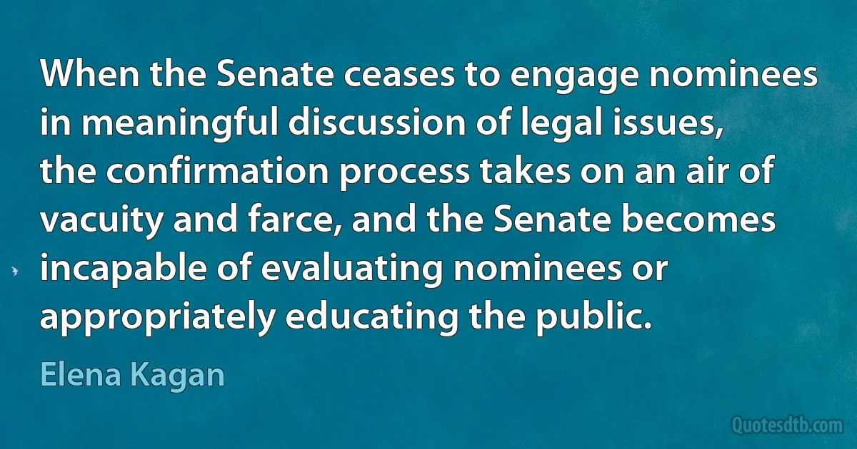 When the Senate ceases to engage nominees in meaningful discussion of legal issues, the confirmation process takes on an air of vacuity and farce, and the Senate becomes incapable of evaluating nominees or appropriately educating the public. (Elena Kagan)