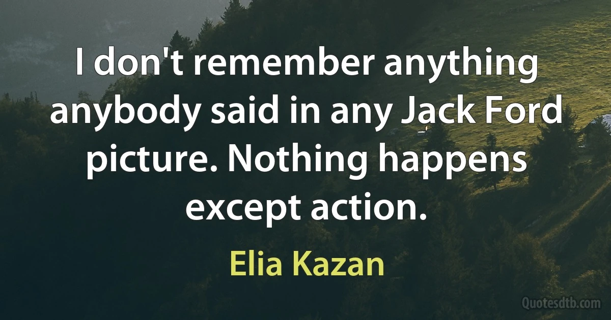 I don't remember anything anybody said in any Jack Ford picture. Nothing happens except action. (Elia Kazan)