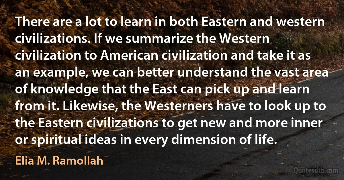 There are a lot to learn in both Eastern and western civilizations. If we summarize the Western civilization to American civilization and take it as an example, we can better understand the vast area of knowledge that the East can pick up and learn from it. Likewise, the Westerners have to look up to the Eastern civilizations to get new and more inner or spiritual ideas in every dimension of life. (Elia M. Ramollah)