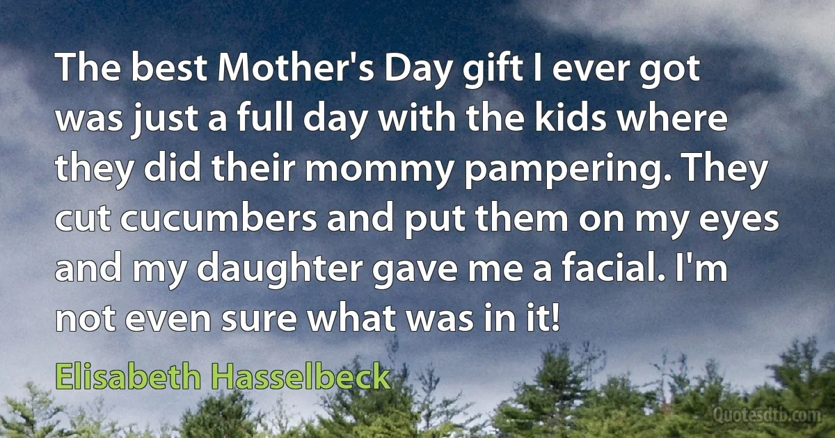 The best Mother's Day gift I ever got was just a full day with the kids where they did their mommy pampering. They cut cucumbers and put them on my eyes and my daughter gave me a facial. I'm not even sure what was in it! (Elisabeth Hasselbeck)