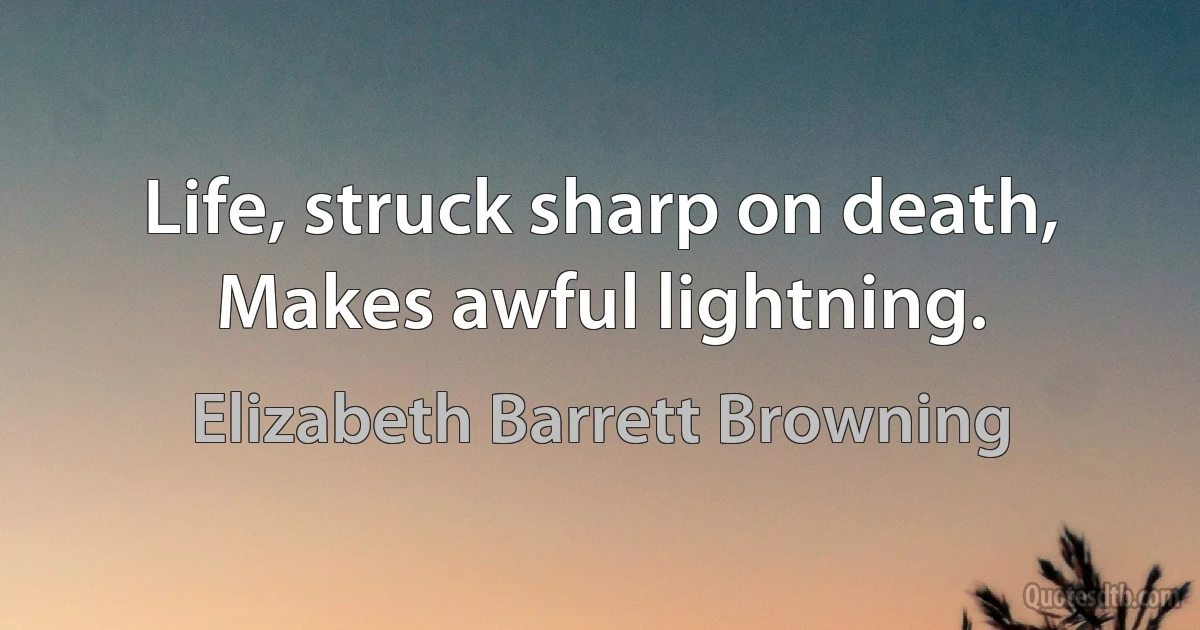 Life, struck sharp on death,
Makes awful lightning. (Elizabeth Barrett Browning)