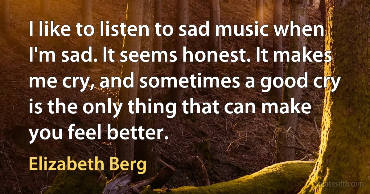 I like to listen to sad music when I'm sad. It seems honest. It makes me cry, and sometimes a good cry is the only thing that can make you feel better. (Elizabeth Berg)