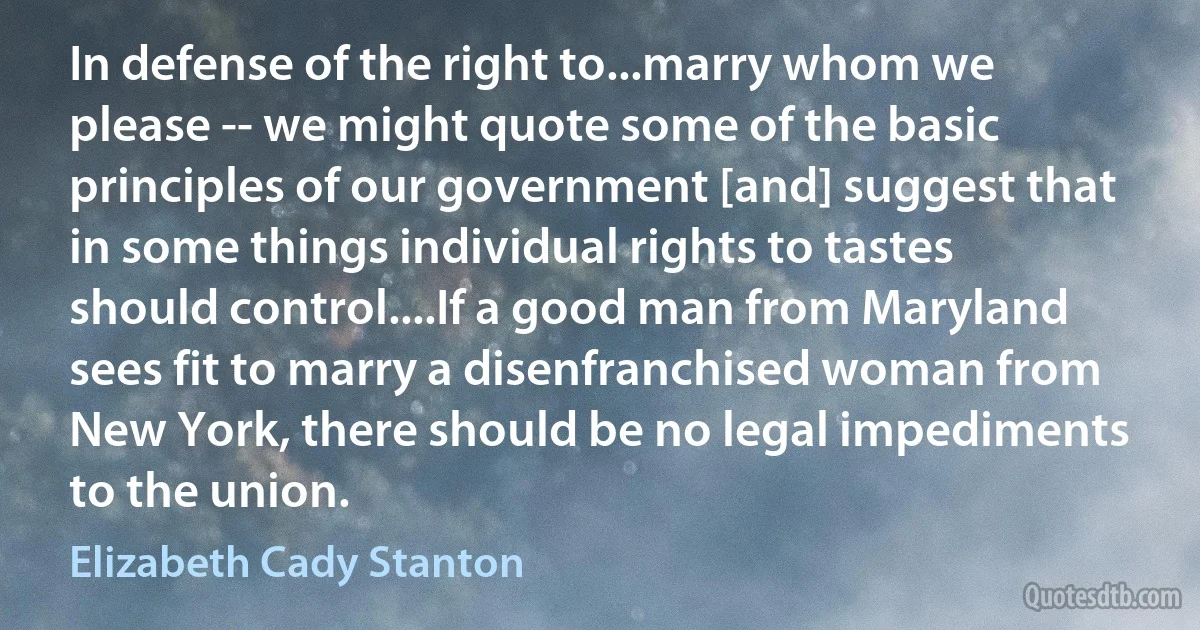 In defense of the right to...marry whom we please -- we might quote some of the basic principles of our government [and] suggest that in some things individual rights to tastes should control....If a good man from Maryland sees fit to marry a disenfranchised woman from New York, there should be no legal impediments to the union. (Elizabeth Cady Stanton)