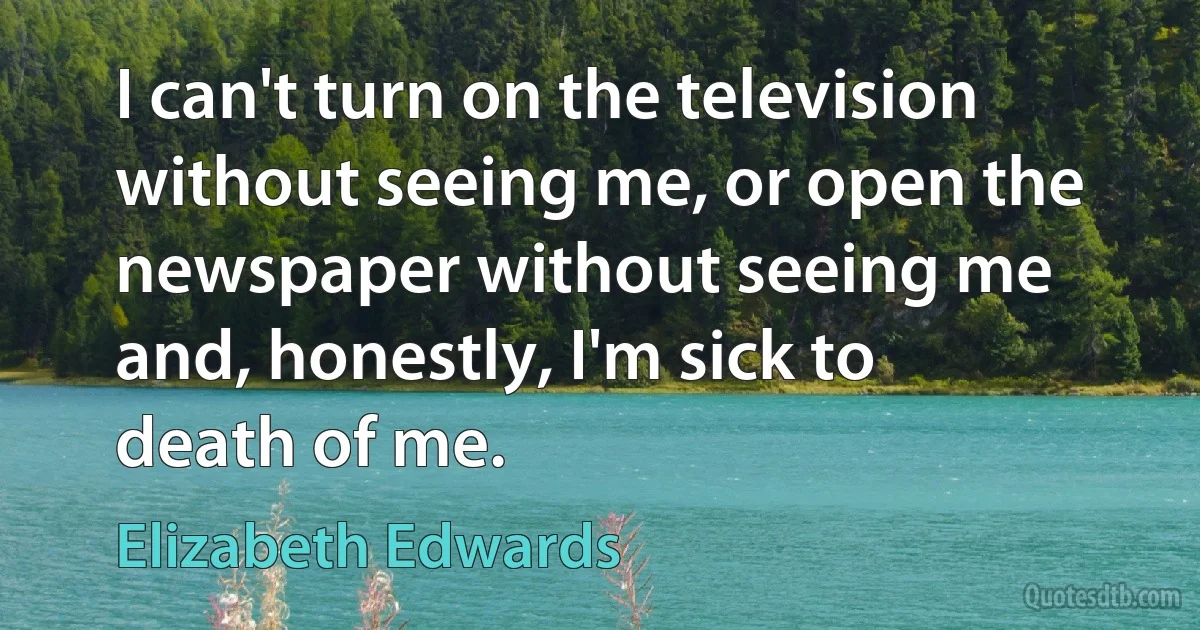 I can't turn on the television without seeing me, or open the newspaper without seeing me and, honestly, I'm sick to death of me. (Elizabeth Edwards)