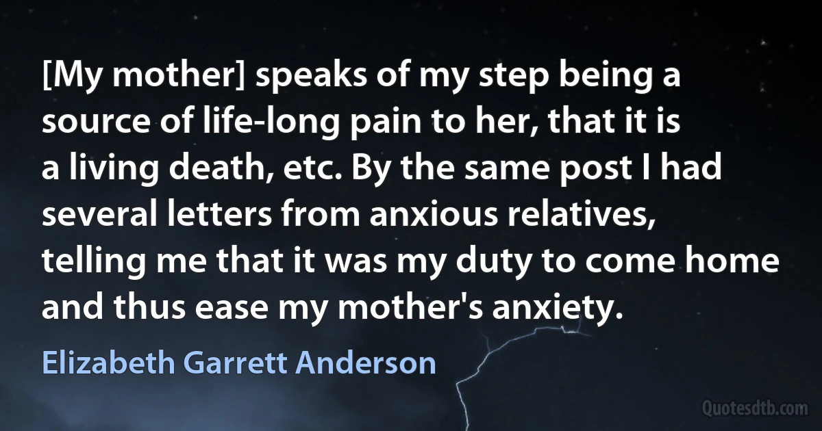 [My mother] speaks of my step being a source of life-long pain to her, that it is a living death, etc. By the same post I had several letters from anxious relatives, telling me that it was my duty to come home and thus ease my mother's anxiety. (Elizabeth Garrett Anderson)