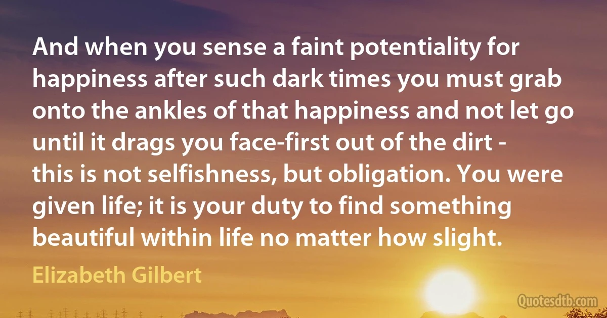 And when you sense a faint potentiality for happiness after such dark times you must grab onto the ankles of that happiness and not let go until it drags you face-first out of the dirt - this is not selfishness, but obligation. You were given life; it is your duty to find something beautiful within life no matter how slight. (Elizabeth Gilbert)