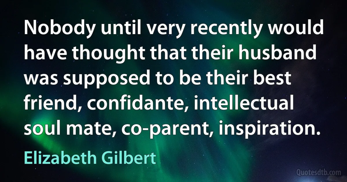 Nobody until very recently would have thought that their husband was supposed to be their best friend, confidante, intellectual soul mate, co-parent, inspiration. (Elizabeth Gilbert)