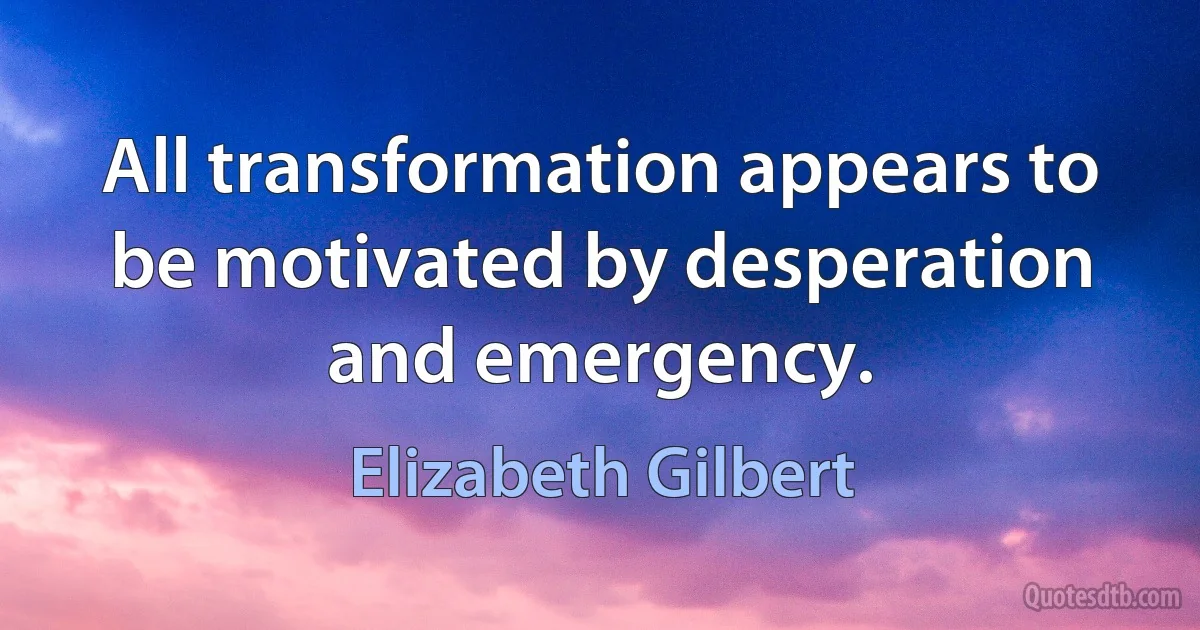 All transformation appears to be motivated by desperation and emergency. (Elizabeth Gilbert)