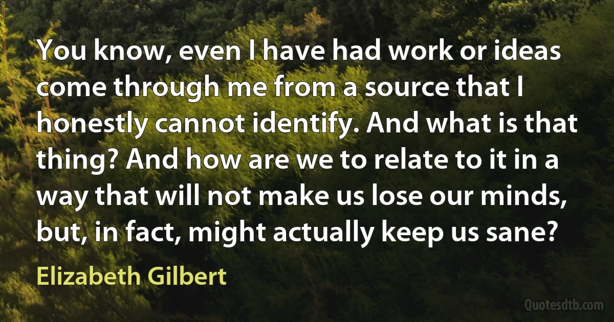 You know, even I have had work or ideas come through me from a source that I honestly cannot identify. And what is that thing? And how are we to relate to it in a way that will not make us lose our minds, but, in fact, might actually keep us sane? (Elizabeth Gilbert)