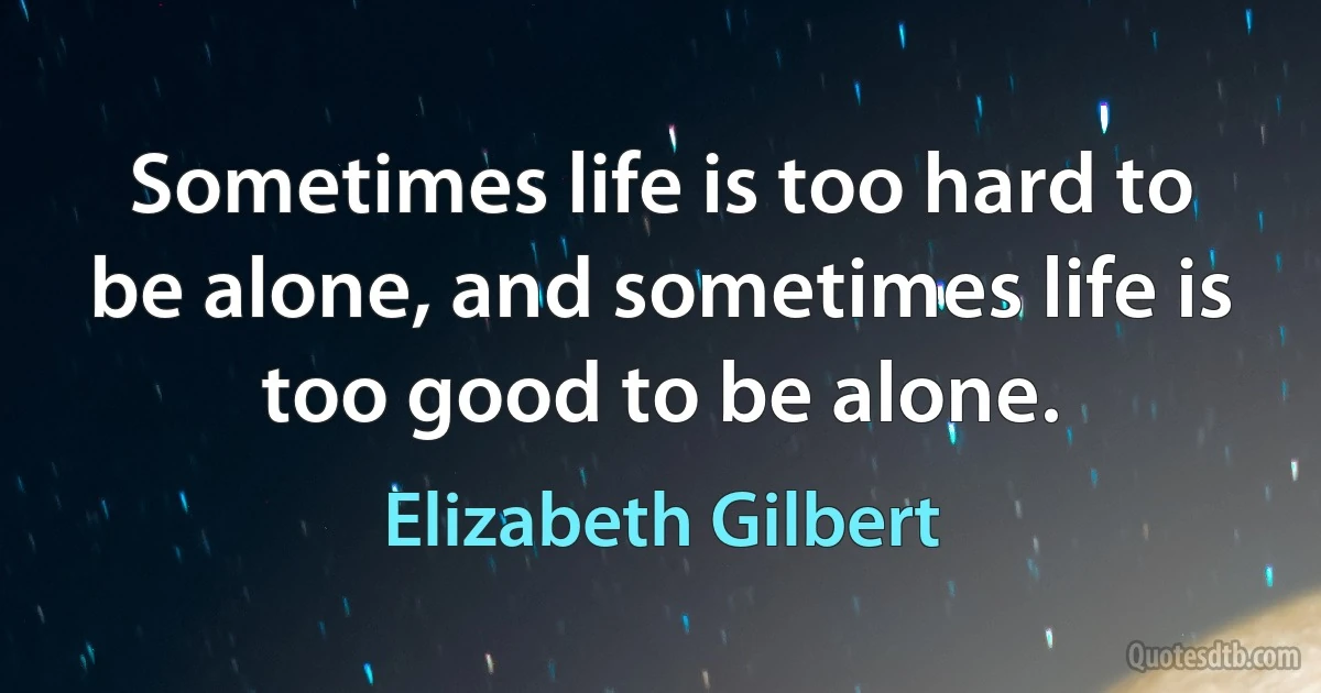 Sometimes life is too hard to be alone, and sometimes life is too good to be alone. (Elizabeth Gilbert)