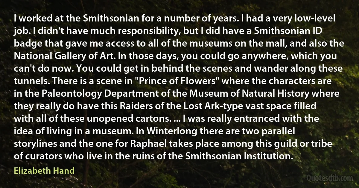 I worked at the Smithsonian for a number of years. I had a very low-level job. I didn't have much responsibility, but I did have a Smithsonian ID badge that gave me access to all of the museums on the mall, and also the National Gallery of Art. In those days, you could go anywhere, which you can't do now. You could get in behind the scenes and wander along these tunnels. There is a scene in "Prince of Flowers" where the characters are in the Paleontology Department of the Museum of Natural History where they really do have this Raiders of the Lost Ark-type vast space filled with all of these unopened cartons. ... I was really entranced with the idea of living in a museum. In Winterlong there are two parallel storylines and the one for Raphael takes place among this guild or tribe of curators who live in the ruins of the Smithsonian Institution. (Elizabeth Hand)