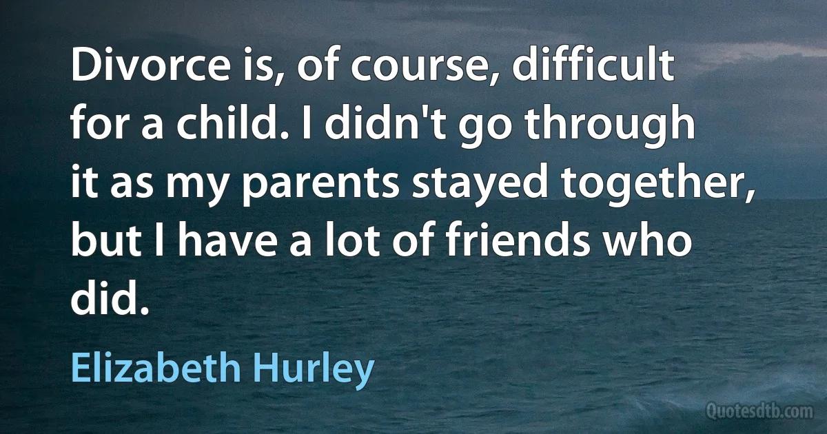 Divorce is, of course, difficult for a child. I didn't go through it as my parents stayed together, but I have a lot of friends who did. (Elizabeth Hurley)