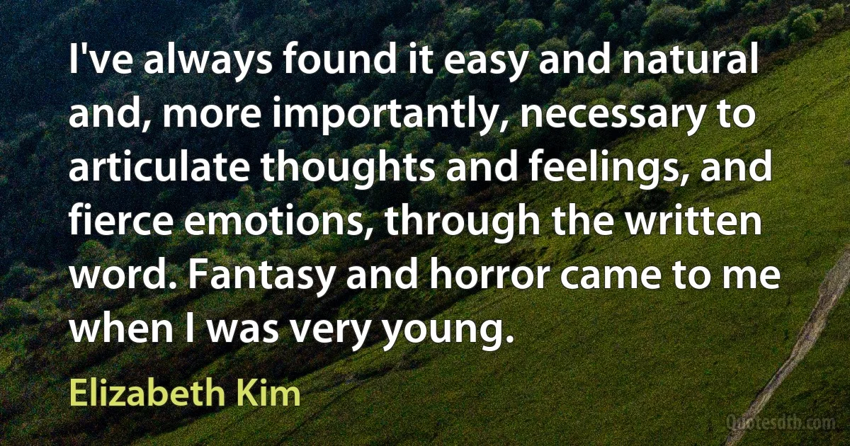 I've always found it easy and natural and, more importantly, necessary to articulate thoughts and feelings, and fierce emotions, through the written word. Fantasy and horror came to me when I was very young. (Elizabeth Kim)