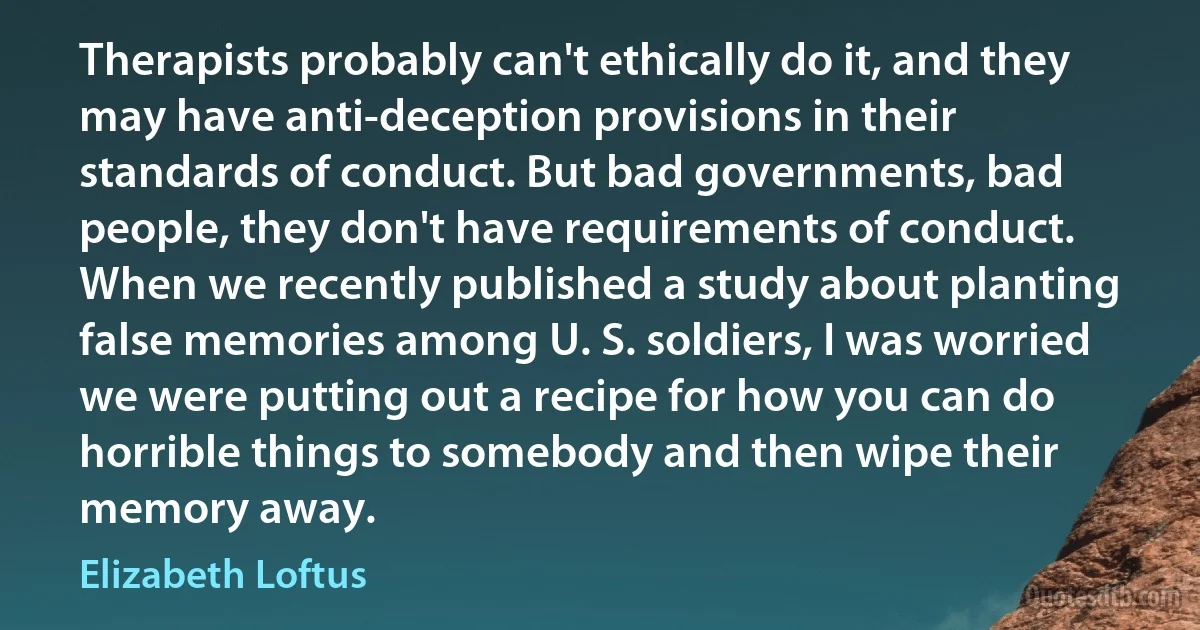 Therapists probably can't ethically do it, and they may have anti-deception provisions in their standards of conduct. But bad governments, bad people, they don't have requirements of conduct. When we recently published a study about planting false memories among U. S. soldiers, I was worried we were putting out a recipe for how you can do horrible things to somebody and then wipe their memory away. (Elizabeth Loftus)