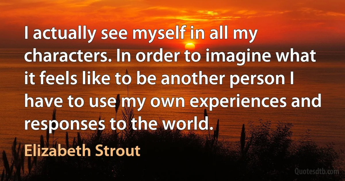 I actually see myself in all my characters. In order to imagine what it feels like to be another person I have to use my own experiences and responses to the world. (Elizabeth Strout)