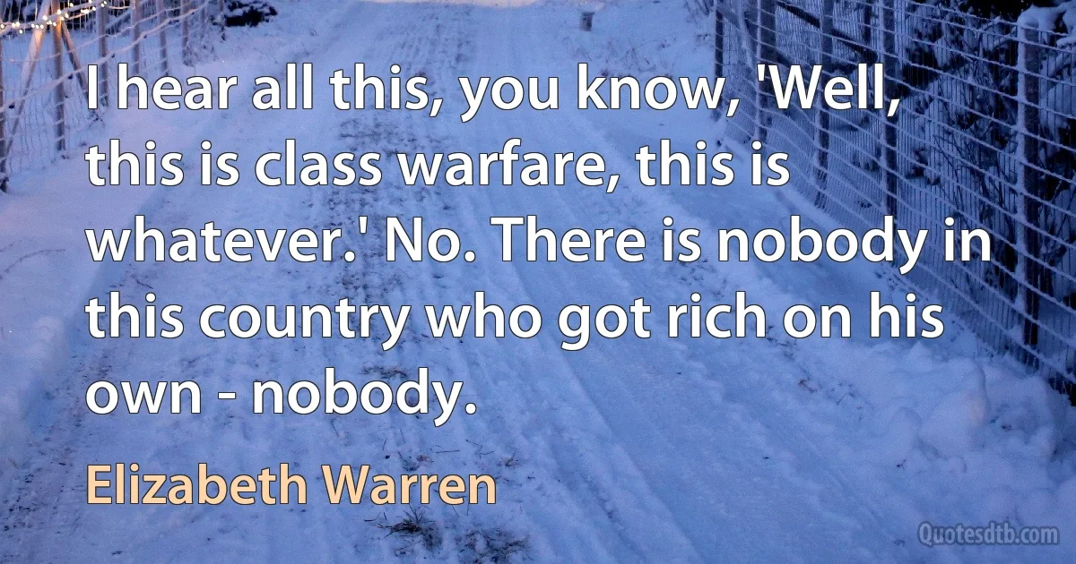 I hear all this, you know, 'Well, this is class warfare, this is whatever.' No. There is nobody in this country who got rich on his own - nobody. (Elizabeth Warren)