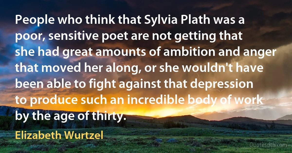 People who think that Sylvia Plath was a poor, sensitive poet are not getting that she had great amounts of ambition and anger that moved her along, or she wouldn't have been able to fight against that depression to produce such an incredible body of work by the age of thirty. (Elizabeth Wurtzel)