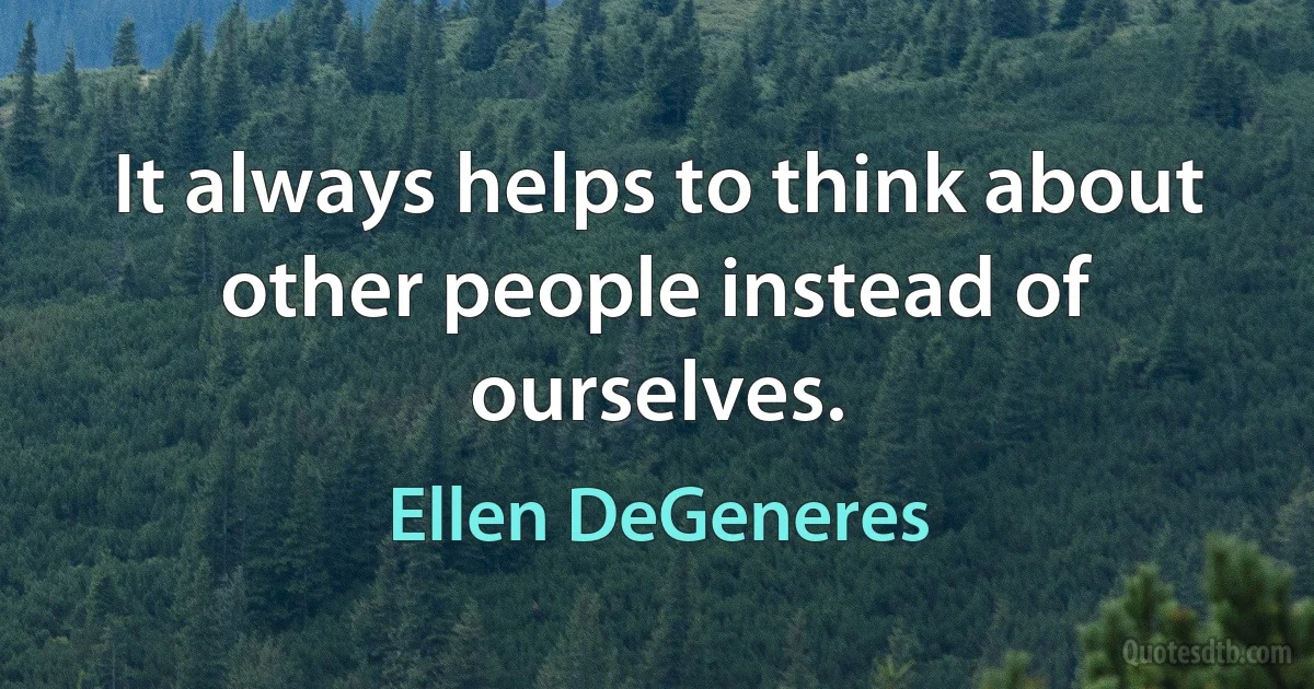 It always helps to think about other people instead of ourselves. (Ellen DeGeneres)