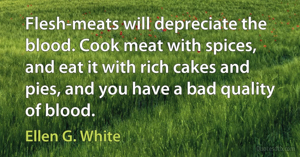 Flesh-meats will depreciate the blood. Cook meat with spices, and eat it with rich cakes and pies, and you have a bad quality of blood. (Ellen G. White)