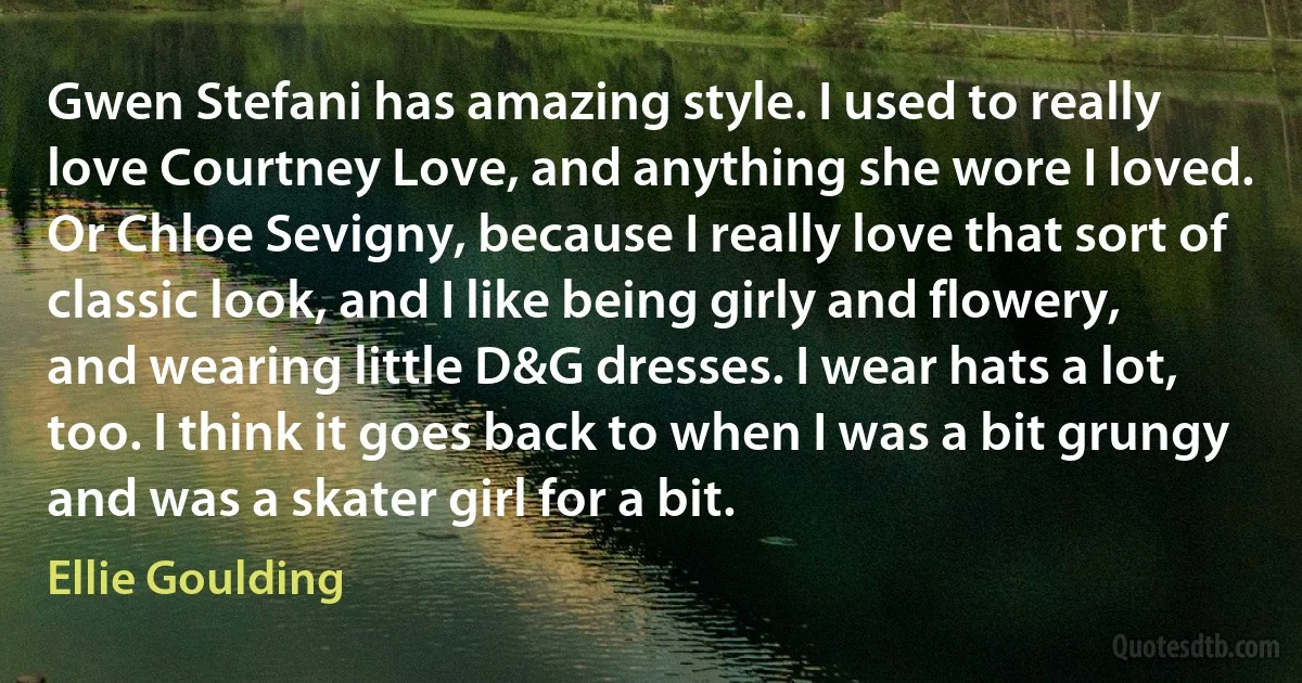 Gwen Stefani has amazing style. I used to really love Courtney Love, and anything she wore I loved. Or Chloe Sevigny, because I really love that sort of classic look, and I like being girly and flowery, and wearing little D&G dresses. I wear hats a lot, too. I think it goes back to when I was a bit grungy and was a skater girl for a bit. (Ellie Goulding)