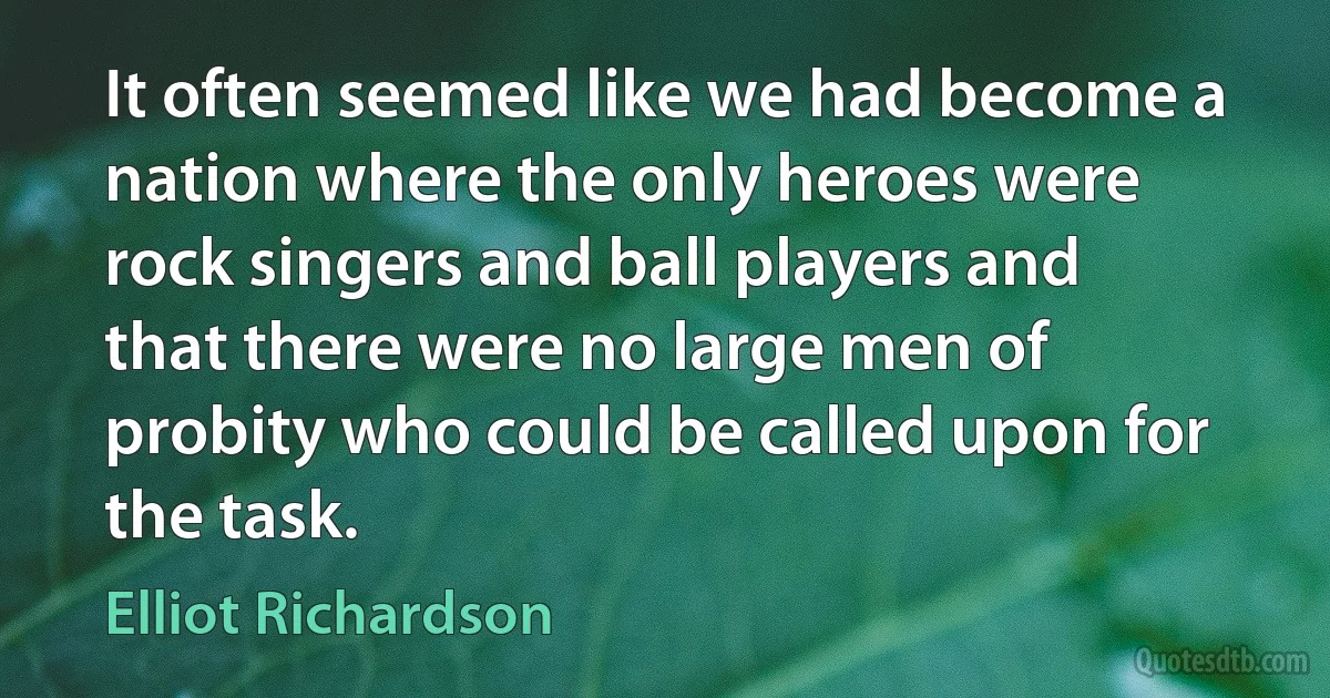 It often seemed like we had become a nation where the only heroes were rock singers and ball players and that there were no large men of probity who could be called upon for the task. (Elliot Richardson)