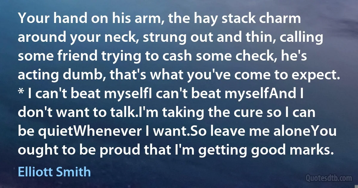 Your hand on his arm, the hay stack charm around your neck, strung out and thin, calling some friend trying to cash some check, he's acting dumb, that's what you've come to expect. * I can't beat myselfI can't beat myselfAnd I don't want to talk.I'm taking the cure so I can be quietWhenever I want.So leave me aloneYou ought to be proud that I'm getting good marks. (Elliott Smith)