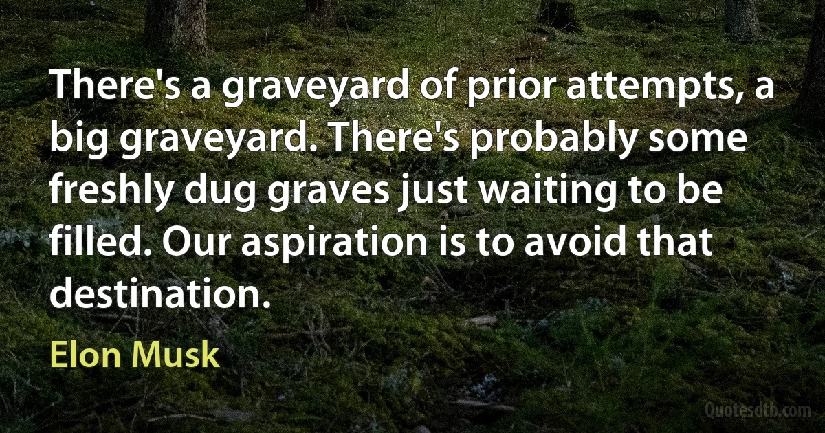 There's a graveyard of prior attempts, a big graveyard. There's probably some freshly dug graves just waiting to be filled. Our aspiration is to avoid that destination. (Elon Musk)