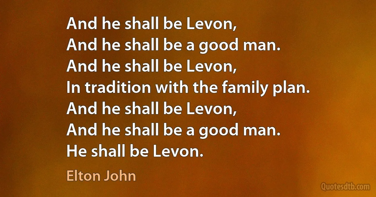 And he shall be Levon,
And he shall be a good man.
And he shall be Levon,
In tradition with the family plan.
And he shall be Levon,
And he shall be a good man.
He shall be Levon. (Elton John)