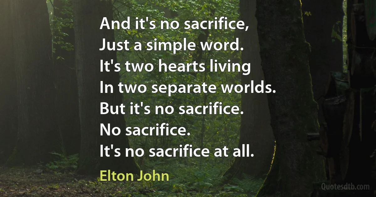 And it's no sacrifice,
Just a simple word.
It's two hearts living
In two separate worlds.
But it's no sacrifice.
No sacrifice.
It's no sacrifice at all. (Elton John)