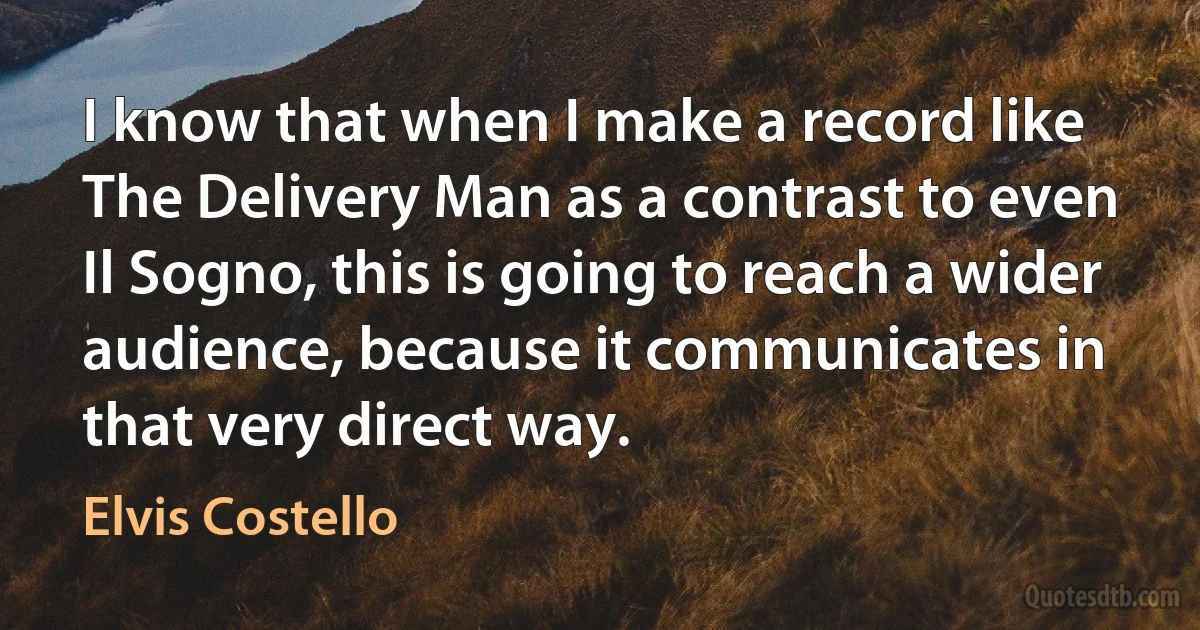 I know that when I make a record like The Delivery Man as a contrast to even Il Sogno, this is going to reach a wider audience, because it communicates in that very direct way. (Elvis Costello)