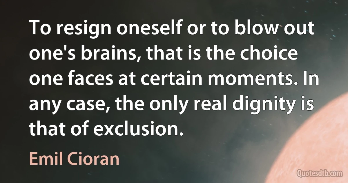 To resign oneself or to blow out one's brains, that is the choice one faces at certain moments. In any case, the only real dignity is that of exclusion. (Emil Cioran)