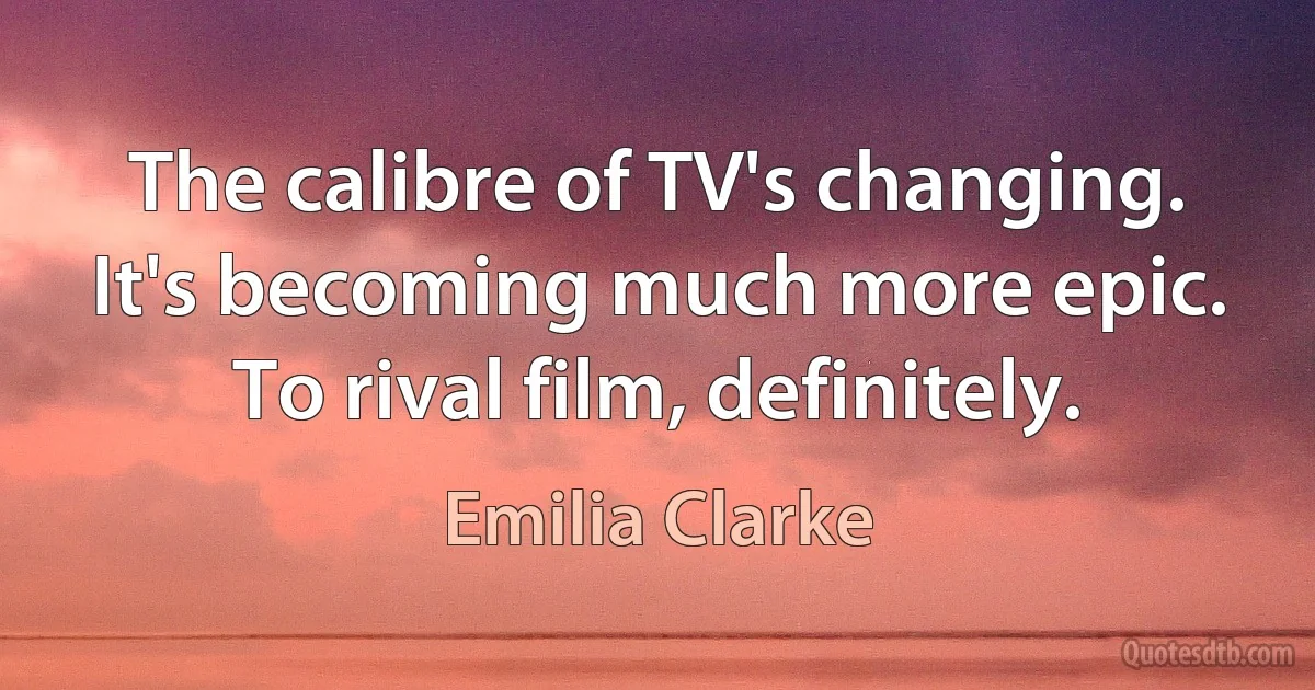 The calibre of TV's changing. It's becoming much more epic. To rival film, definitely. (Emilia Clarke)