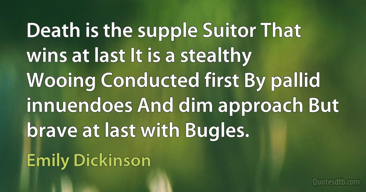 Death is the supple Suitor That wins at last It is a stealthy Wooing Conducted first By pallid innuendoes And dim approach But brave at last with Bugles. (Emily Dickinson)