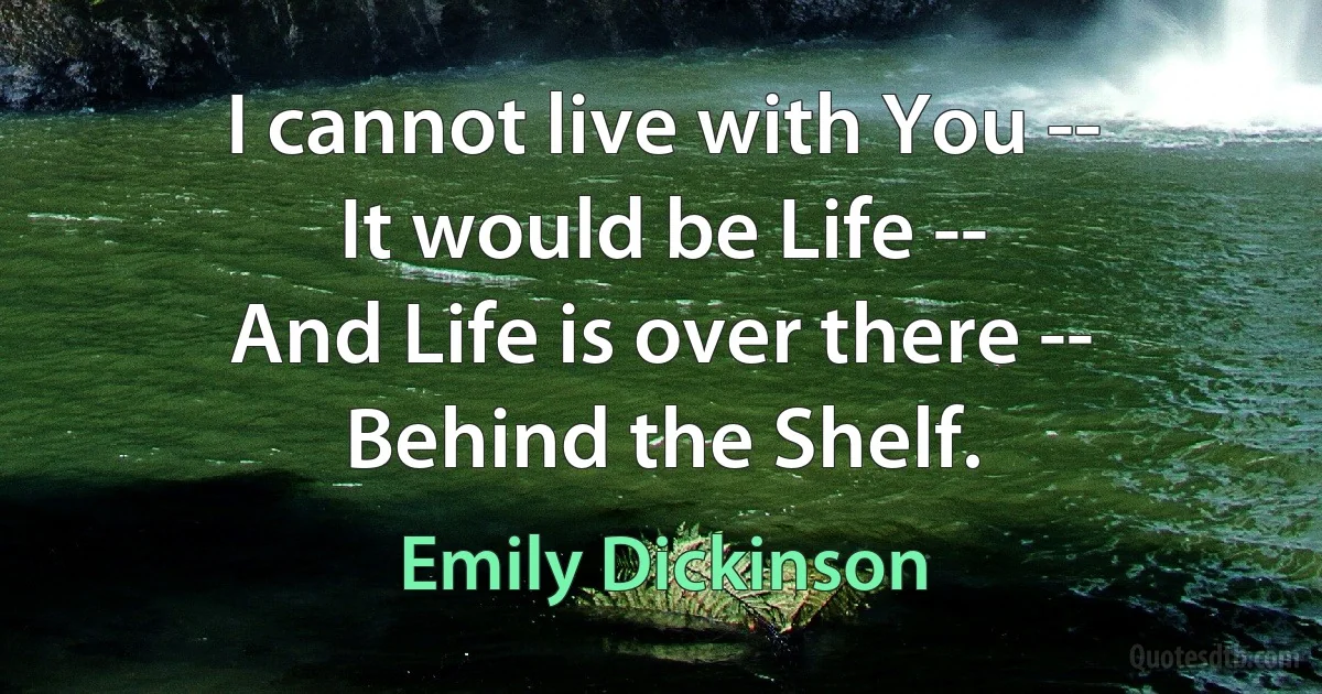 I cannot live with You --
It would be Life --
And Life is over there --
Behind the Shelf. (Emily Dickinson)