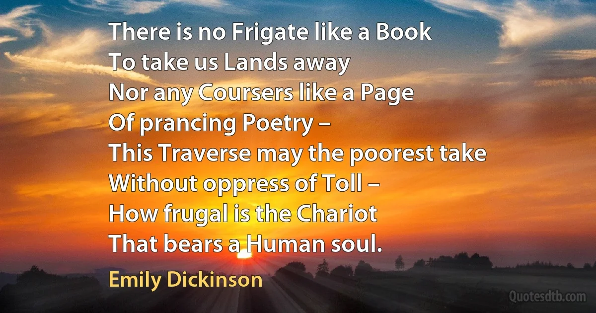 There is no Frigate like a Book
To take us Lands away
Nor any Coursers like a Page
Of prancing Poetry –
This Traverse may the poorest take
Without oppress of Toll –
How frugal is the Chariot
That bears a Human soul. (Emily Dickinson)