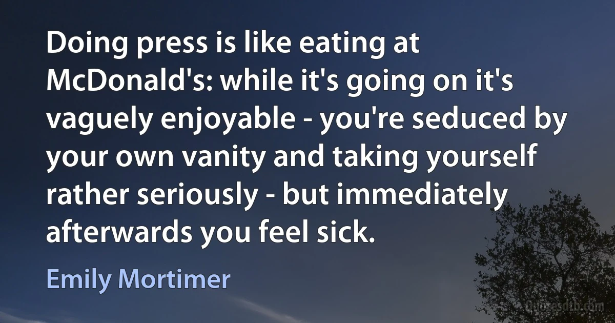 Doing press is like eating at McDonald's: while it's going on it's vaguely enjoyable - you're seduced by your own vanity and taking yourself rather seriously - but immediately afterwards you feel sick. (Emily Mortimer)