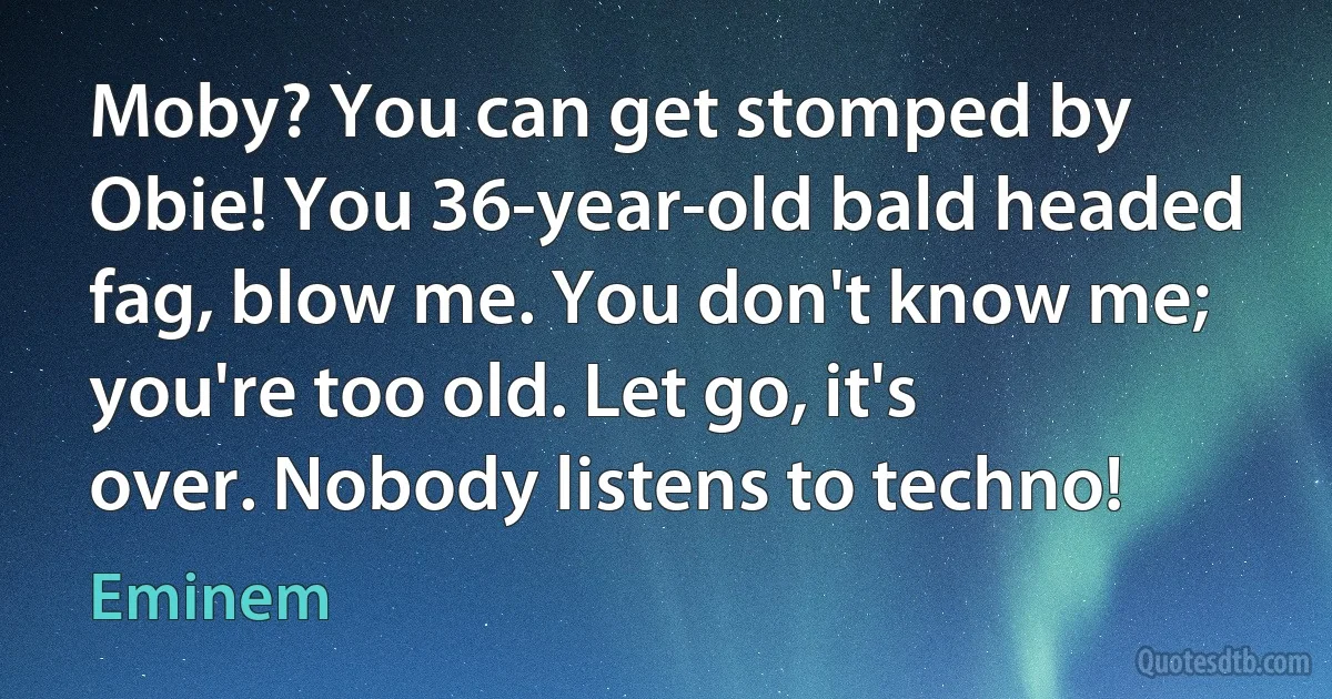 Moby? You can get stomped by Obie! You 36-year-old bald headed fag, blow me. You don't know me; you're too old. Let go, it's over. Nobody listens to techno! (Eminem)