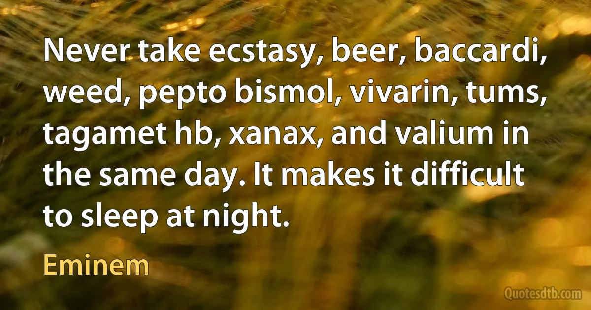 Never take ecstasy, beer, baccardi, weed, pepto bismol, vivarin, tums, tagamet hb, xanax, and valium in the same day. It makes it difficult to sleep at night. (Eminem)