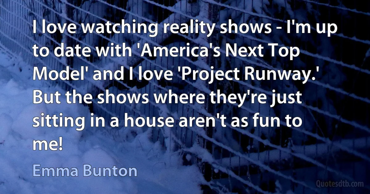 I love watching reality shows - I'm up to date with 'America's Next Top Model' and I love 'Project Runway.' But the shows where they're just sitting in a house aren't as fun to me! (Emma Bunton)