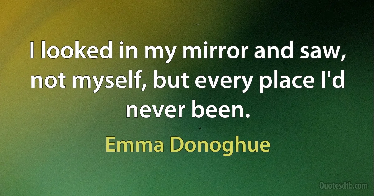 I looked in my mirror and saw, not myself, but every place I'd never been. (Emma Donoghue)