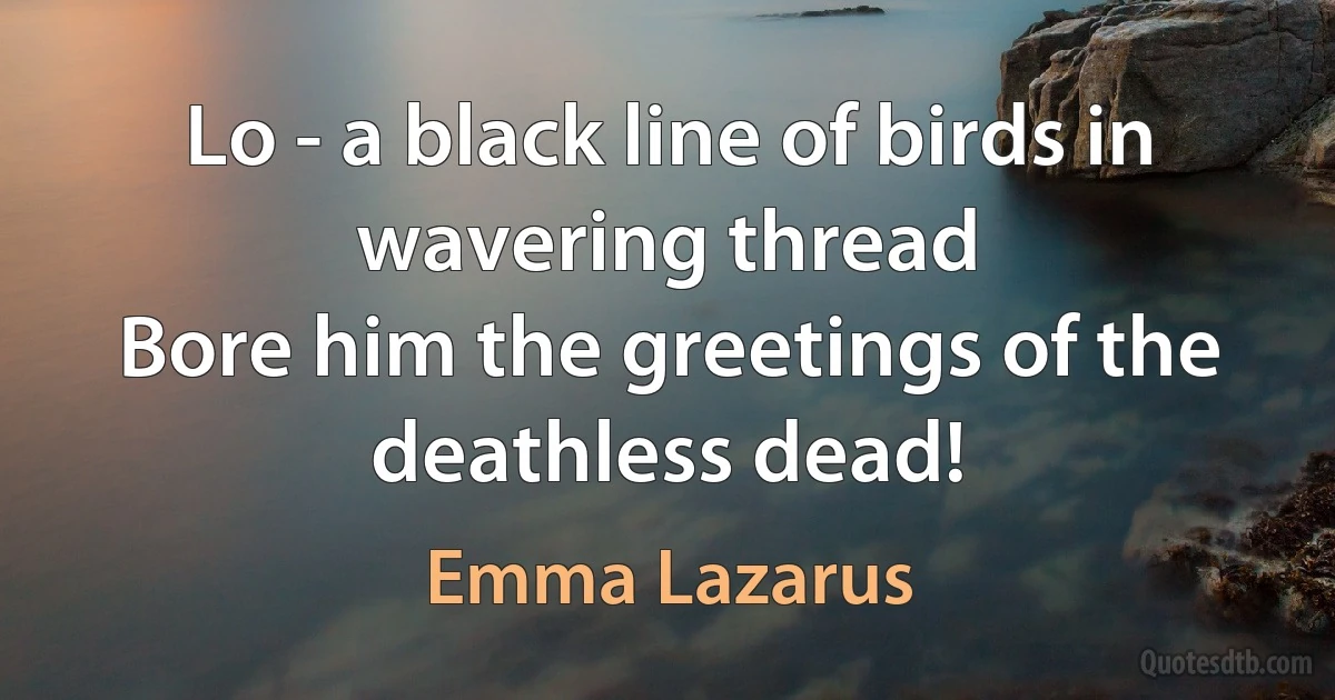 Lo - a black line of birds in wavering thread
Bore him the greetings of the deathless dead! (Emma Lazarus)