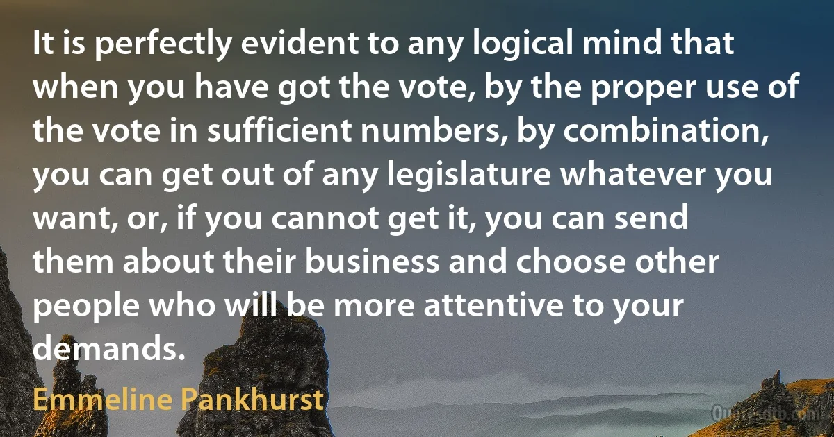 It is perfectly evident to any logical mind that when you have got the vote, by the proper use of the vote in sufficient numbers, by combination, you can get out of any legislature whatever you want, or, if you cannot get it, you can send them about their business and choose other people who will be more attentive to your demands. (Emmeline Pankhurst)