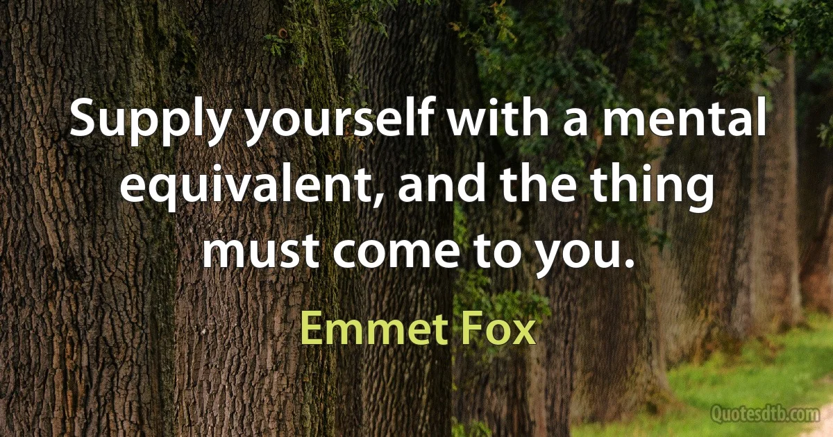 Supply yourself with a mental equivalent, and the thing must come to you. (Emmet Fox)